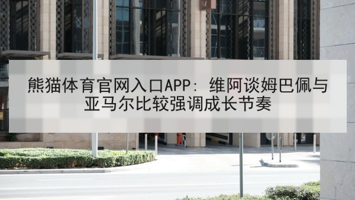 熊猫体育官网入口APP: 维阿谈姆巴佩与亚马尔比较强调成长节奏